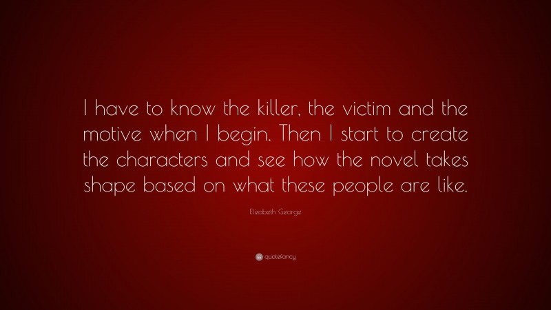 Elizabeth George Quote: “I have to know the killer, the victim and the motive when I begin. Then I start to create the characters and see how the novel takes shape based on what these people are like.”