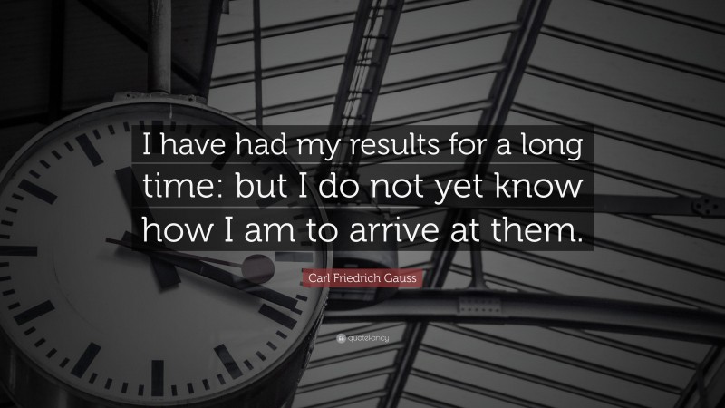 Carl Friedrich Gauss Quote: “I have had my results for a long time: but I do not yet know how I am to arrive at them.”