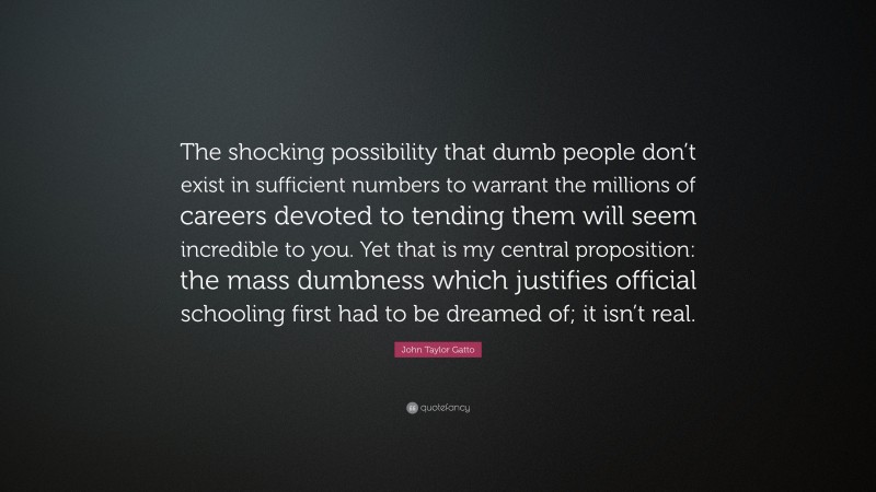 John Taylor Gatto Quote: “The shocking possibility that dumb people don’t exist in sufficient numbers to warrant the millions of careers devoted to tending them will seem incredible to you. Yet that is my central proposition: the mass dumbness which justifies official schooling first had to be dreamed of; it isn’t real.”