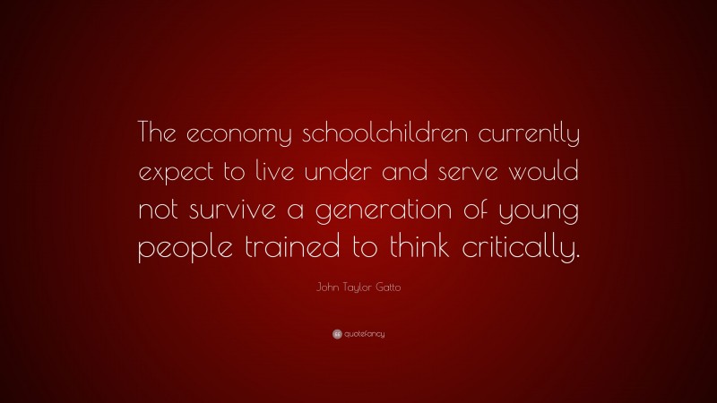 John Taylor Gatto Quote: “The economy schoolchildren currently expect to live under and serve would not survive a generation of young people trained to think critically.”