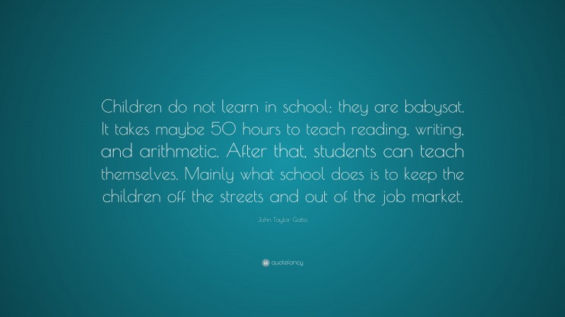 John Taylor Gatto Quote: “Children do not learn in school; they are babysat. It takes maybe 50 hours to teach reading, writing, and arithmetic. After that, students can teach themselves. Mainly what school does is to keep the children off the streets and out of the job market.”