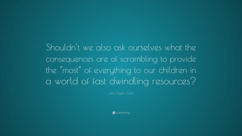 John Taylor Gatto Quote: “Shouldn’t we also ask ourselves what the consequences are of scrambling to provide the “most” of everything to our children in a world of fast dwindling resources?”
