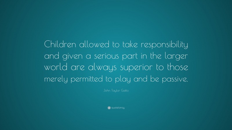 John Taylor Gatto Quote: “Children allowed to take responsibility and given a serious part in the larger world are always superior to those merely permitted to play and be passive.”