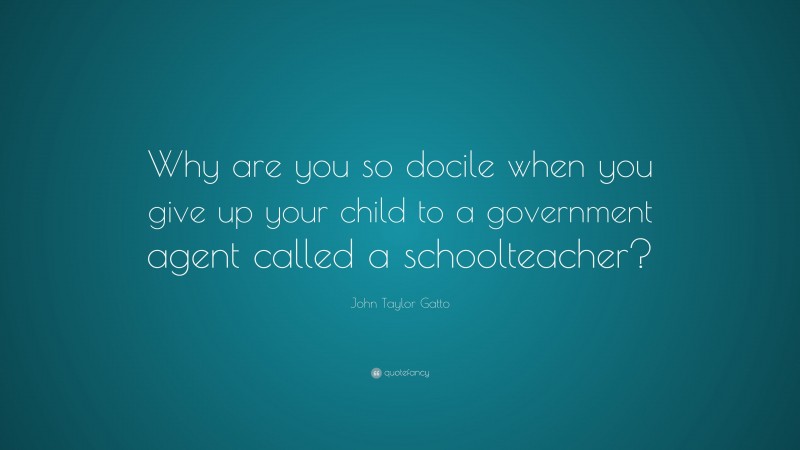 John Taylor Gatto Quote: “Why are you so docile when you give up your child to a government agent called a schoolteacher?”