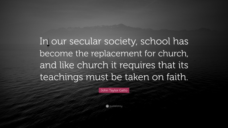 John Taylor Gatto Quote: “In our secular society, school has become the replacement for church, and like church it requires that its teachings must be taken on faith.”