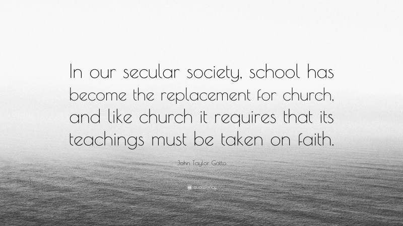 John Taylor Gatto Quote: “In our secular society, school has become the replacement for church, and like church it requires that its teachings must be taken on faith.”