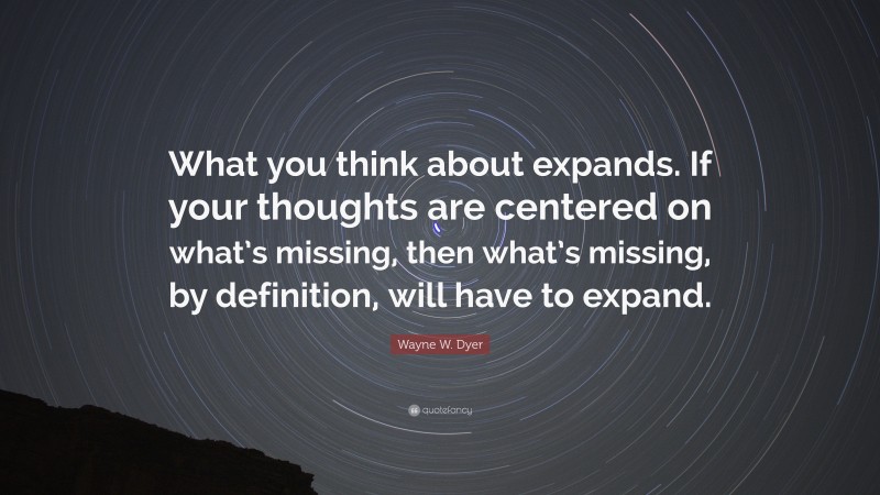 Wayne W. Dyer Quote: “What you think about expands. If your thoughts are centered on what’s missing, then what’s missing, by definition, will have to expand.”