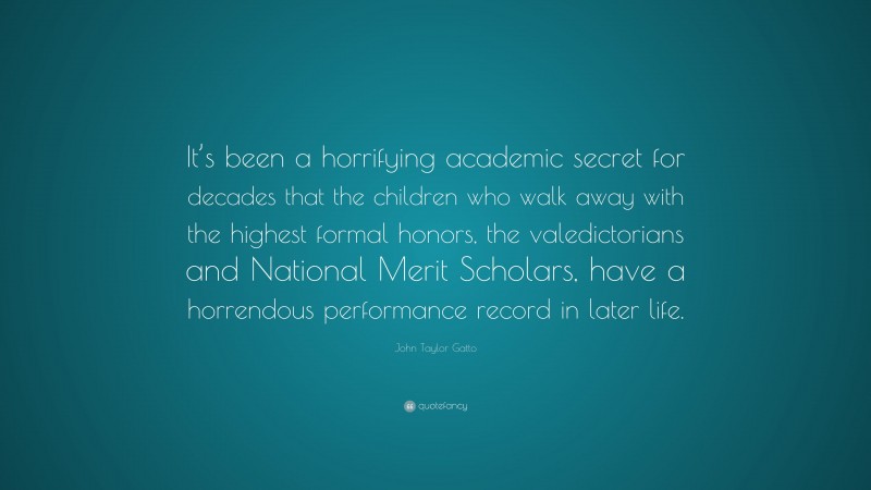 John Taylor Gatto Quote: “It’s been a horrifying academic secret for decades that the children who walk away with the highest formal honors, the valedictorians and National Merit Scholars, have a horrendous performance record in later life.”