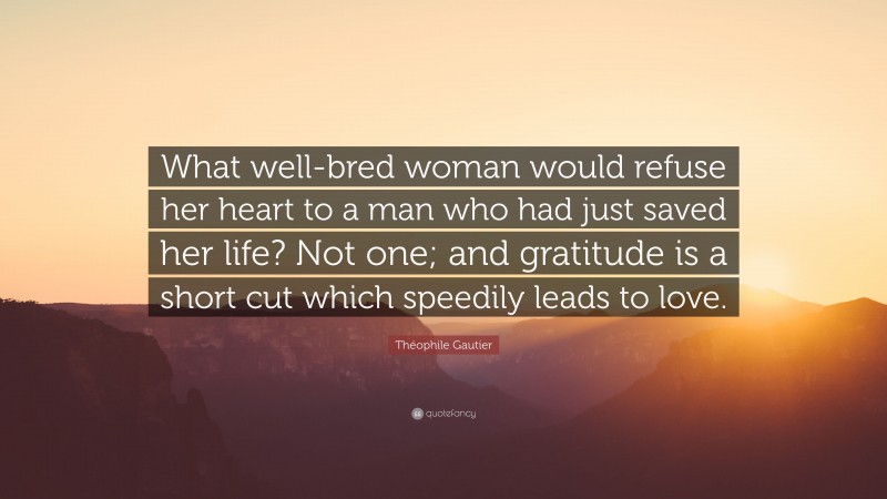 Théophile Gautier Quote: “What well-bred woman would refuse her heart to a man who had just saved her life? Not one; and gratitude is a short cut which speedily leads to love.”