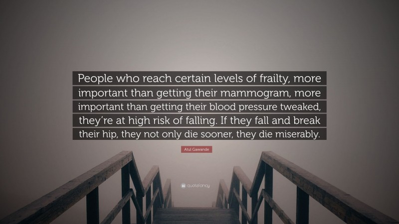 Atul Gawande Quote: “People who reach certain levels of frailty, more important than getting their mammogram, more important than getting their blood pressure tweaked, they’re at high risk of falling. If they fall and break their hip, they not only die sooner, they die miserably.”