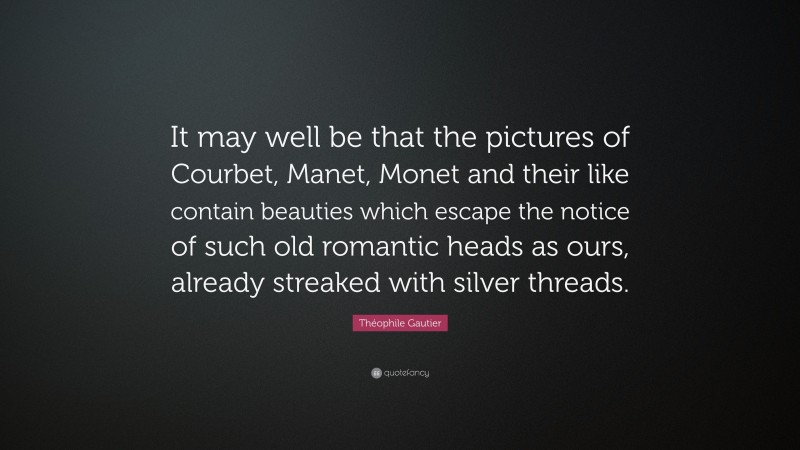 Théophile Gautier Quote: “It may well be that the pictures of Courbet, Manet, Monet and their like contain beauties which escape the notice of such old romantic heads as ours, already streaked with silver threads.”