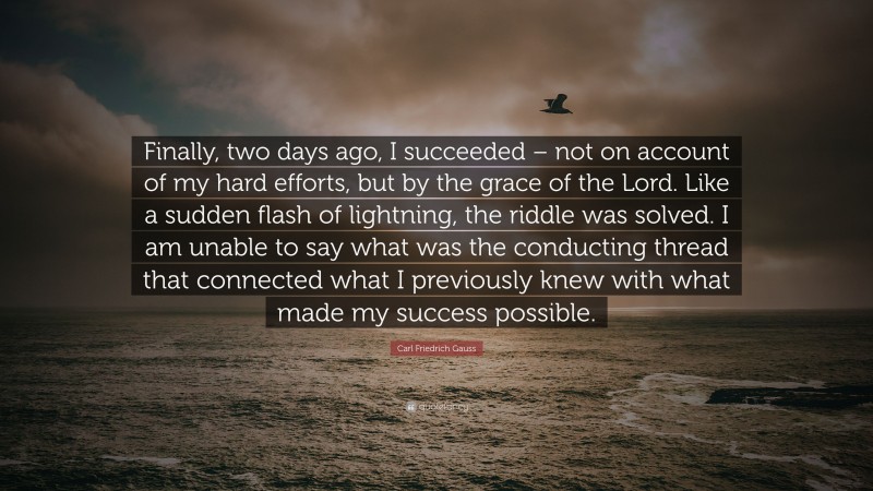 Carl Friedrich Gauss Quote: “Finally, two days ago, I succeeded – not on account of my hard efforts, but by the grace of the Lord. Like a sudden flash of lightning, the riddle was solved. I am unable to say what was the conducting thread that connected what I previously knew with what made my success possible.”