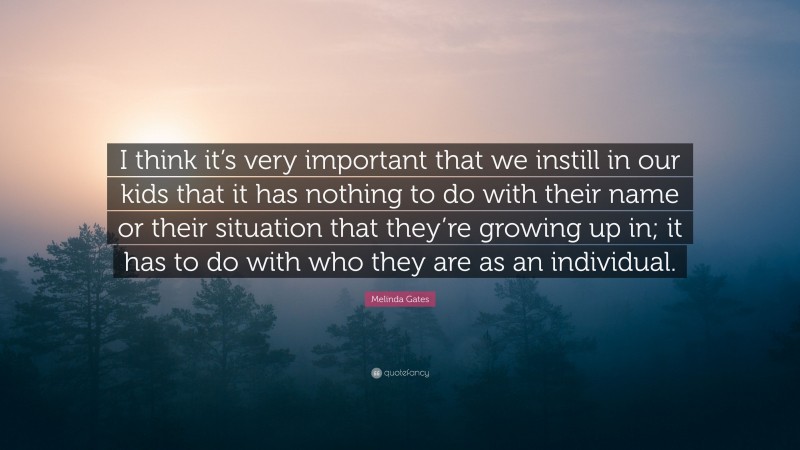 Melinda Gates Quote: “I think it’s very important that we instill in our kids that it has nothing to do with their name or their situation that they’re growing up in; it has to do with who they are as an individual.”