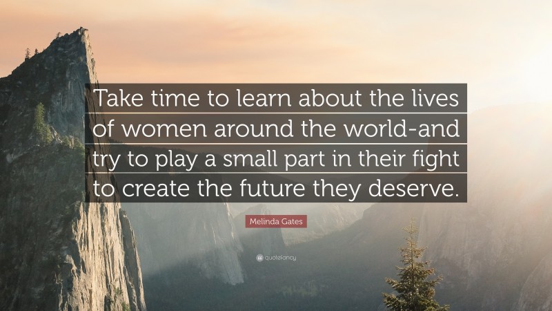 Melinda Gates Quote: “Take time to learn about the lives of women around the world-and try to play a small part in their fight to create the future they deserve.”