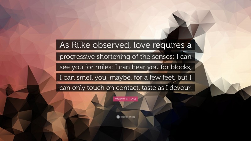 William H. Gass Quote: “As Rilke observed, love requires a progressive shortening of the senses: I can see you for miles; I can hear you for blocks, I can smell you, maybe, for a few feet, but I can only touch on contact, taste as I devour.”