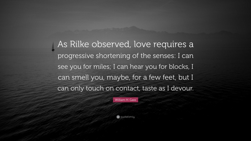 William H. Gass Quote: “As Rilke observed, love requires a progressive shortening of the senses: I can see you for miles; I can hear you for blocks, I can smell you, maybe, for a few feet, but I can only touch on contact, taste as I devour.”