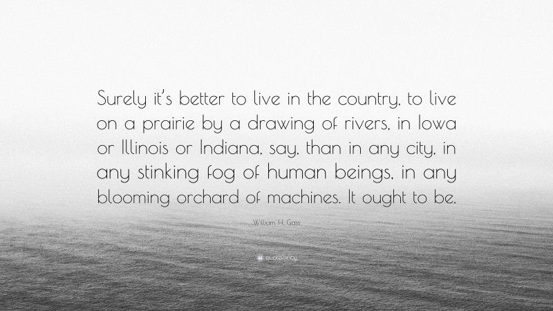 William H. Gass Quote: “Surely it’s better to live in the country, to live on a prairie by a drawing of rivers, in Iowa or Illinois or Indiana, say, than in any city, in any stinking fog of human beings, in any blooming orchard of machines. It ought to be.”