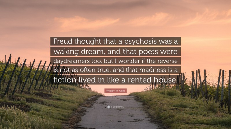 William H. Gass Quote: “Freud thought that a psychosis was a waking dream, and that poets were daydreamers too, but I wonder if the reverse is not as often true, and that madness is a fiction lived in like a rented house.”