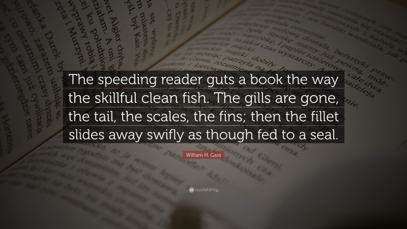 William H. Gass Quote: “The speeding reader guts a book the way the skillful clean fish. The gills are gone, the tail, the scales, the fins; then the fillet slides away swifly as though fed to a seal.”