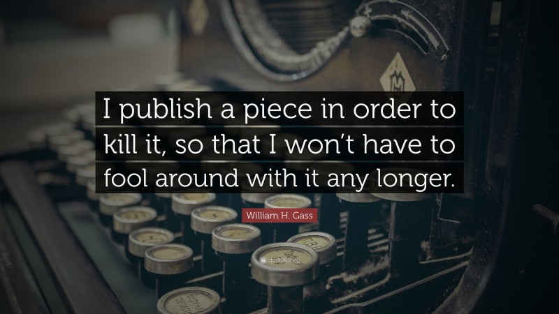 William H. Gass Quote: “I publish a piece in order to kill it, so that I won’t have to fool around with it any longer.”