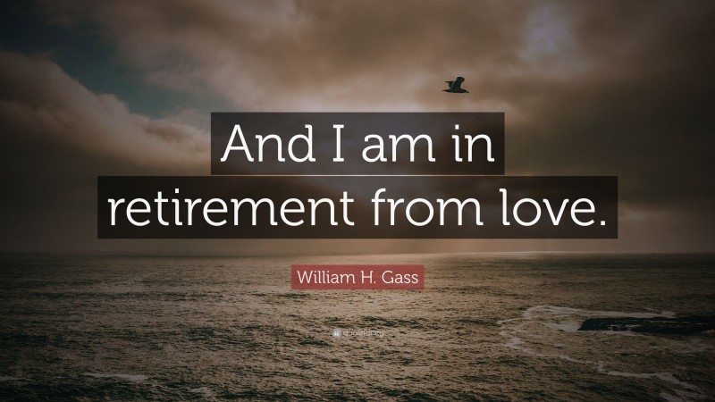 William H. Gass Quote: “And I am in retirement from love.”