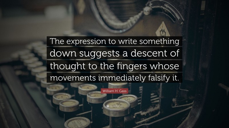 William H. Gass Quote: “The expression to write something down suggests a descent of thought to the fingers whose movements immediately falsify it.”