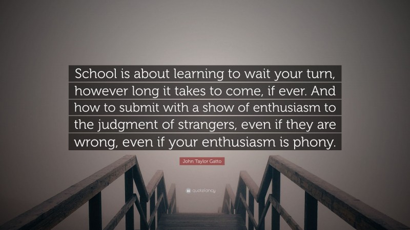 John Taylor Gatto Quote: “School is about learning to wait your turn, however long it takes to come, if ever. And how to submit with a show of enthusiasm to the judgment of strangers, even if they are wrong, even if your enthusiasm is phony.”