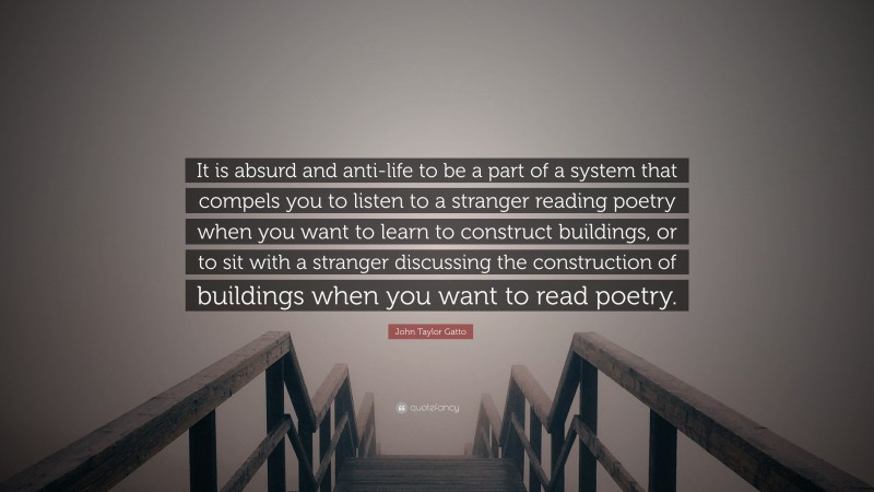John Taylor Gatto Quote: “It is absurd and anti-life to be a part of a system that compels you to listen to a stranger reading poetry when you want to learn to construct buildings, or to sit with a stranger discussing the construction of buildings when you want to read poetry.”