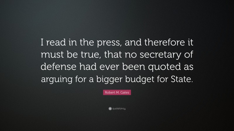 Robert M. Gates Quote: “I read in the press, and therefore it must be true, that no secretary of defense had ever been quoted as arguing for a bigger budget for State.”