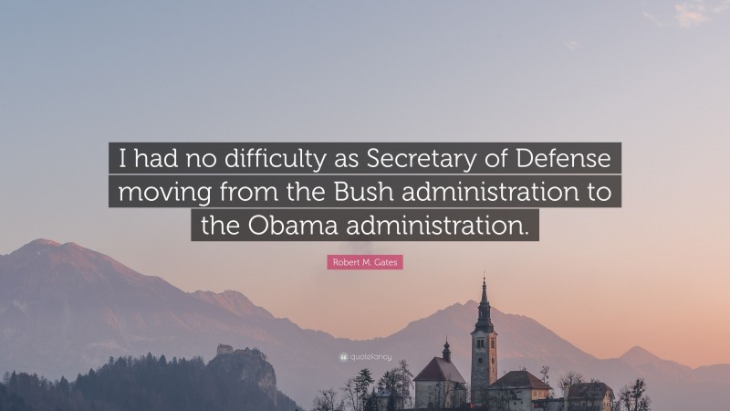 Robert M. Gates Quote: “I had no difficulty as Secretary of Defense moving from the Bush administration to the Obama administration.”