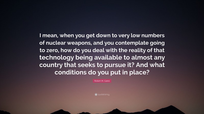 Robert M. Gates Quote: “I mean, when you get down to very low numbers of nuclear weapons, and you contemplate going to zero, how do you deal with the reality of that technology being available to almost any country that seeks to pursue it? And what conditions do you put in place?”