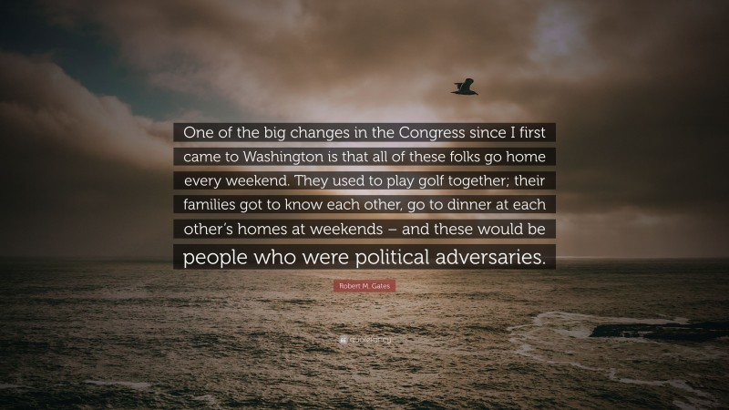 Robert M. Gates Quote: “One of the big changes in the Congress since I first came to Washington is that all of these folks go home every weekend. They used to play golf together; their families got to know each other, go to dinner at each other’s homes at weekends – and these would be people who were political adversaries.”