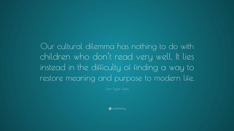 John Taylor Gatto Quote: “Our cultural dilemma has nothing to do with children who don’t read very well. It lies instead in the difficulty of finding a way to restore meaning and purpose to modern life.”