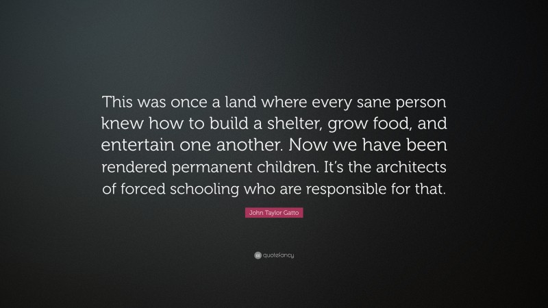 John Taylor Gatto Quote: “This was once a land where every sane person knew how to build a shelter, grow food, and entertain one another. Now we have been rendered permanent children. It’s the architects of forced schooling who are responsible for that.”