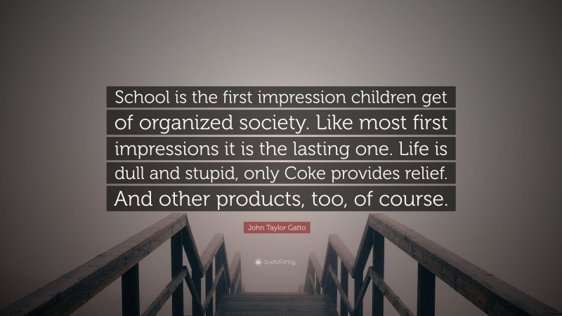 John Taylor Gatto Quote: “School is the first impression children get of organized society. Like most first impressions it is the lasting one. Life is dull and stupid, only Coke provides relief. And other products, too, of course.”