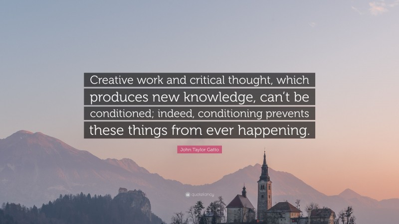 John Taylor Gatto Quote: “Creative work and critical thought, which produces new knowledge, can’t be conditioned; indeed, conditioning prevents these things from ever happening.”