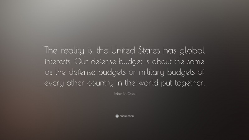 Robert M. Gates Quote: “The reality is, the United States has global interests. Our defense budget is about the same as the defense budgets or military budgets of every other country in the world put together.”