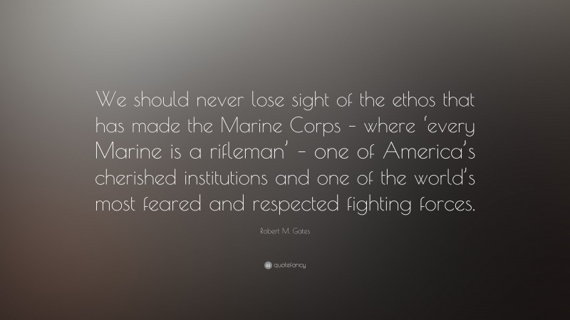 Robert M. Gates Quote: “We should never lose sight of the ethos that has made the Marine Corps – where ‘every Marine is a rifleman’ – one of America’s cherished institutions and one of the world’s most feared and respected fighting forces.”