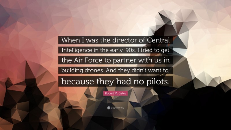 Robert M. Gates Quote: “When I was the director of Central Intelligence in the early ’90s, I tried to get the Air Force to partner with us in building drones. And they didn’t want to, because they had no pilots.”