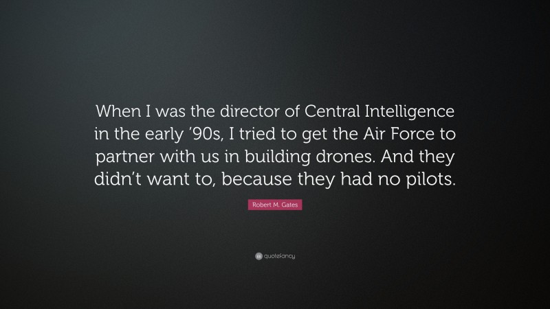 Robert M. Gates Quote: “When I was the director of Central Intelligence in the early ’90s, I tried to get the Air Force to partner with us in building drones. And they didn’t want to, because they had no pilots.”