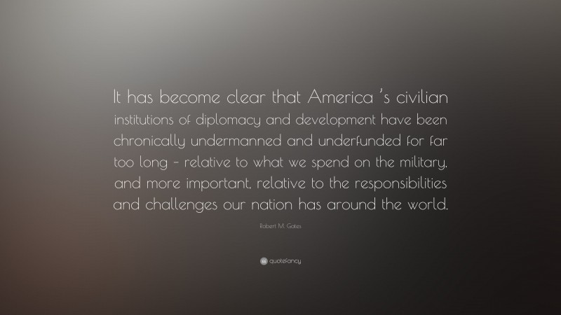 Robert M. Gates Quote: “It has become clear that America ’s civilian institutions of diplomacy and development have been chronically undermanned and underfunded for far too long – relative to what we spend on the military, and more important, relative to the responsibilities and challenges our nation has around the world.”