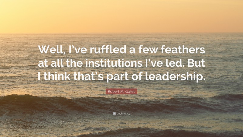 Robert M. Gates Quote: “Well, I’ve ruffled a few feathers at all the institutions I’ve led. But I think that’s part of leadership.”