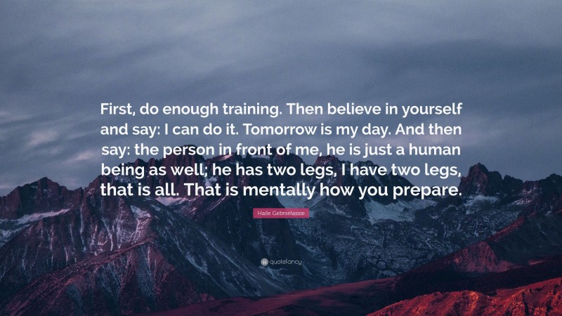 Haile Gebrselassie Quote: “First, do enough training. Then believe in yourself and say: I can do it. Tomorrow is my day. And then say: the person in front of me, he is just a human being as well; he has two legs, I have two legs, that is all. That is mentally how you prepare.”