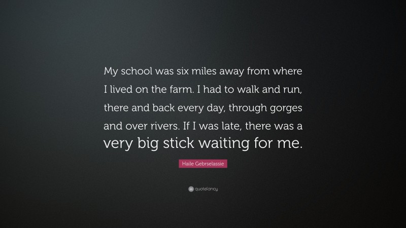 Haile Gebrselassie Quote: “My school was six miles away from where I lived on the farm. I had to walk and run, there and back every day, through gorges and over rivers. If I was late, there was a very big stick waiting for me.”
