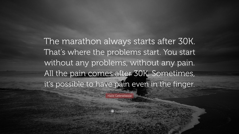 Haile Gebrselassie Quote: “The marathon always starts after 30K. That’s where the problems start. You start without any problems, without any pain. All the pain comes after 30K. Sometimes, it’s possible to have pain even in the finger.”