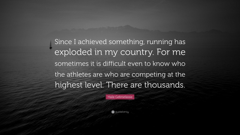 Haile Gebrselassie Quote: “Since I achieved something, running has exploded in my country. For me sometimes it is difficult even to know who the athletes are who are competing at the highest level. There are thousands.”