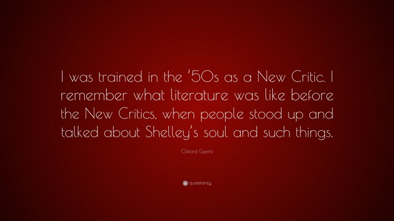 Clifford Geertz Quote: “I was trained in the ’50s as a New Critic. I remember what literature was like before the New Critics, when people stood up and talked about Shelley’s soul and such things.”