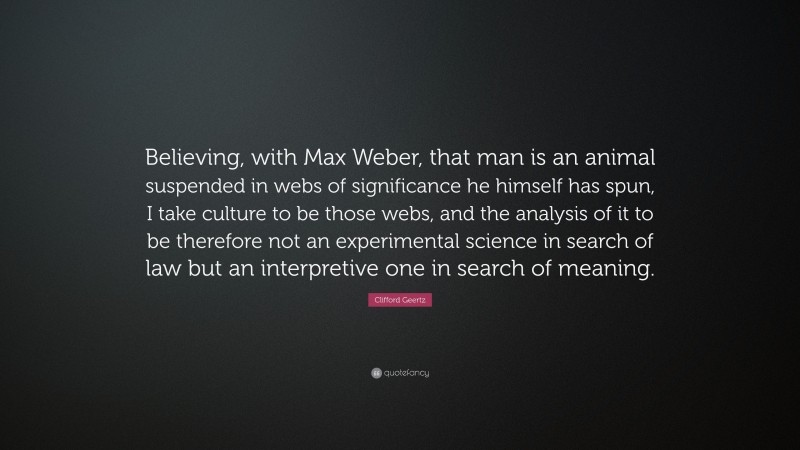Clifford Geertz Quote: “Believing, with Max Weber, that man is an animal suspended in webs of significance he himself has spun, I take culture to be those webs, and the analysis of it to be therefore not an experimental science in search of law but an interpretive one in search of meaning.”