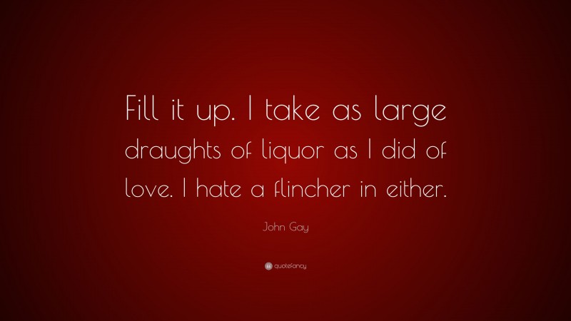 John Gay Quote: “Fill it up. I take as large draughts of liquor as I did of love. I hate a flincher in either.”