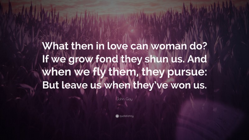 John Gay Quote: “What then in love can woman do? If we grow fond they shun us. And when we fly them, they pursue: But leave us when they’ve won us.”